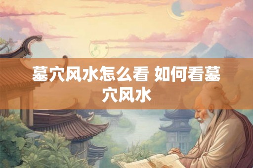 墓穴风水怎么看 如何看墓穴风水 墓穴风水怎么看 如何看墓穴风水