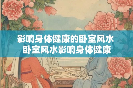 影响身体健康的卧室风水 卧室风水影响身体健康 影响身体健康的卧室风水 卧室风水影响身体健康