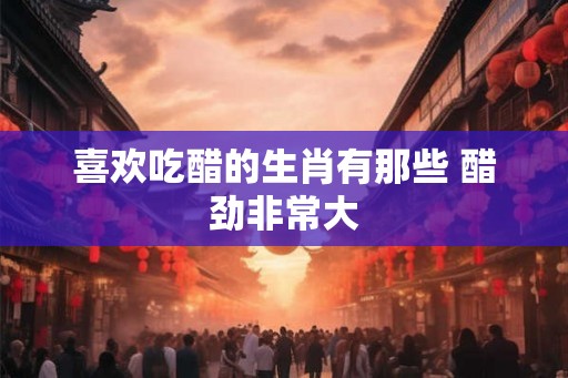 喜欢吃醋的生肖有那些 醋劲非常大