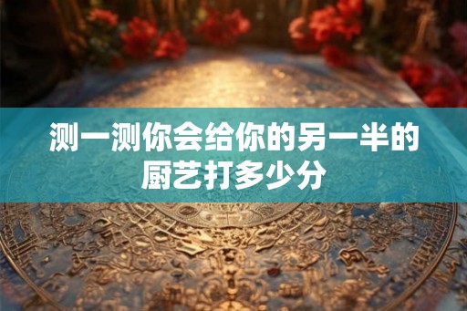 测一测你会给你的另一半的厨艺打多少分