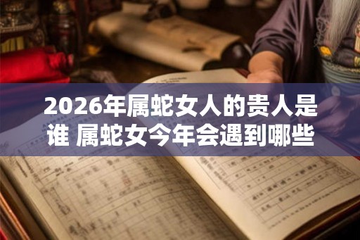 2026年属蛇女人的贵人是谁 属蛇女今年会遇到哪些贵人