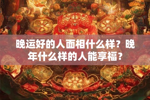 晚运好的人面相什么样？晚年什么样的人能享福？