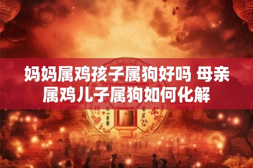 妈妈属鸡孩子属狗好吗 母亲属鸡儿子属狗如何化解
