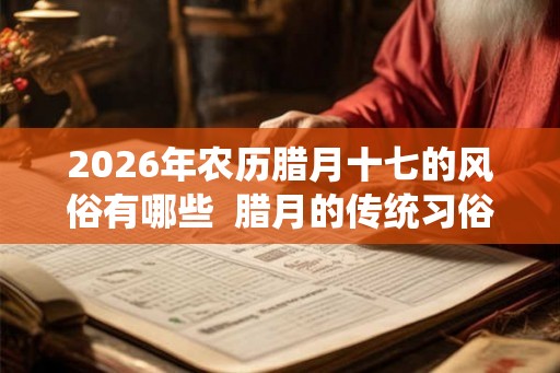 2026年农历腊月十七的风俗有哪些 腊月的传统习俗 2026年农历腊月十七的风俗有哪些 腊月的传统习俗