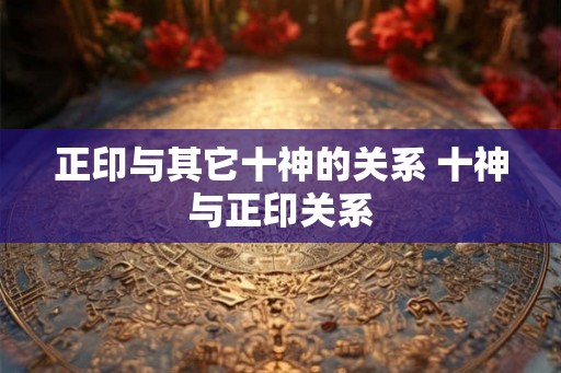 正印与其它十神的关系 十神与正印关系