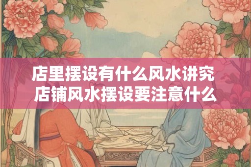 店里摆设有什么风水讲究 店铺风水摆设要注意什么