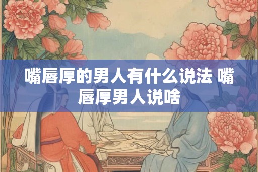 嘴唇厚的男人有什么说法 嘴唇厚男人说啥