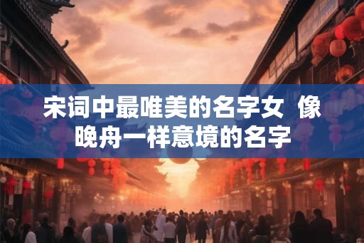 宋词中最唯美的名字女  像晚舟一样意境的名字