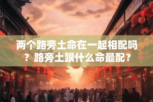 两个路旁土命在一起相配吗?路旁土跟什么命最配? 两个路旁土命在一起相配吗?路旁土跟什么命最配?