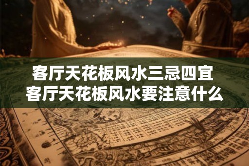 客厅天花板风水三忌四宜 客厅天花板风水要注意什么