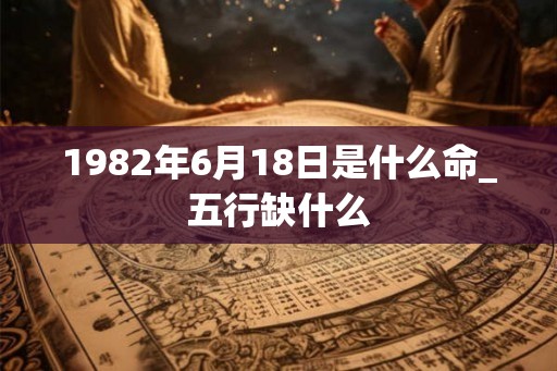 1982年6月18日是什么命_五行缺什么