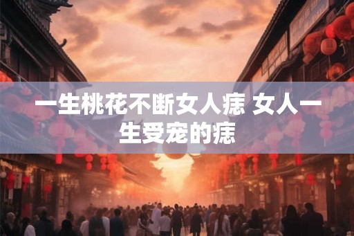 一生桃花不断女人痣 女人一生受宠的痣