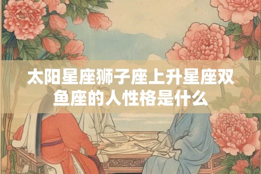 太阳星座狮子座上升星座双鱼座的人性格是什么