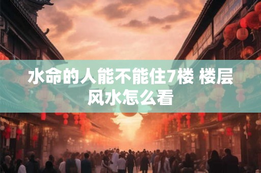 水命的人能不能住7楼 楼层风水怎么看