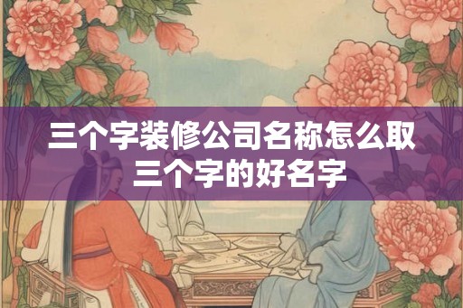 三个字装修公司名称怎么取 三个字的好名字 三个字装修公司名称怎么取 三个字的好名字