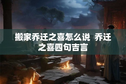 搬家乔迁之喜怎么说  乔迁之喜四句吉言