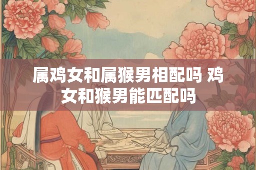 属鸡女和属猴男相配吗 鸡女和猴男能匹配吗 属鸡女和属猴男相配吗 鸡女和猴男能匹配吗