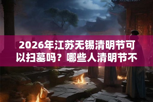 2026年江苏无锡清明节可以扫墓吗？哪些人清明节不能去扫墓？