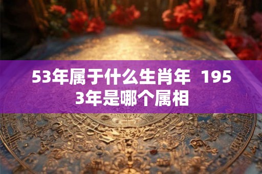 53年属于什么生肖年  1953年是哪个属相