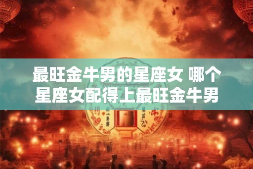 最旺金牛男的星座女 哪个星座女配得上最旺金牛男