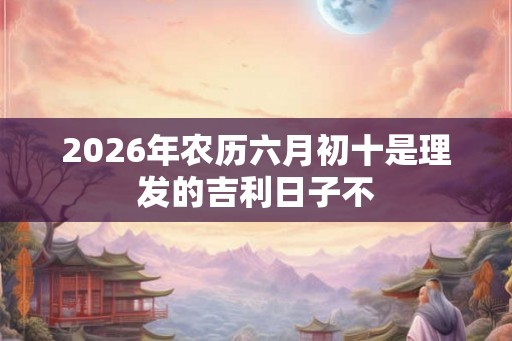 2026年农历六月初十是理发的吉利日子不