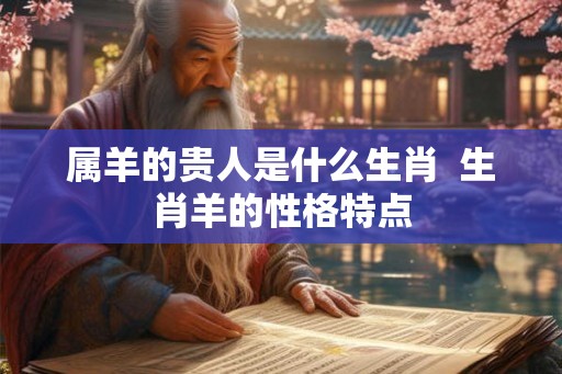 属羊的贵人是什么生肖  生肖羊的性格特点