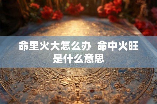 命里火大怎么办  命中火旺是什么意思