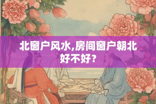 北窗户风水,房间窗户朝北好不好? 北窗户风水,房间窗户朝北好不好?