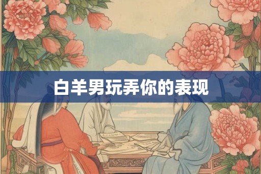 白羊男玩弄你的表现 白羊男玩弄你的表现