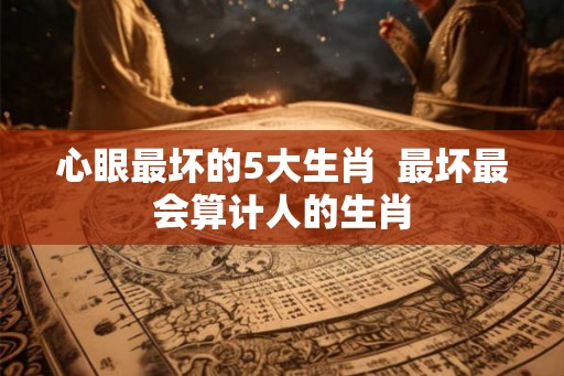 心眼最坏的5大生肖  最坏最会算计人的生肖