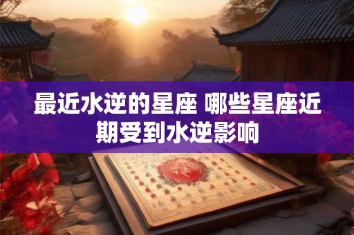 最近水逆的星座 哪些星座近期受到水逆影响
