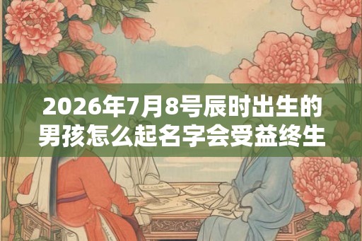 2026年7月8号辰时出生的男孩怎么起名字会受益终生