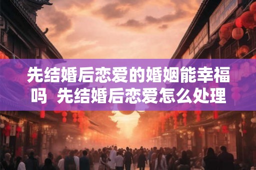 先结婚后恋爱的婚姻能幸福吗  先结婚后恋爱怎么处理关系