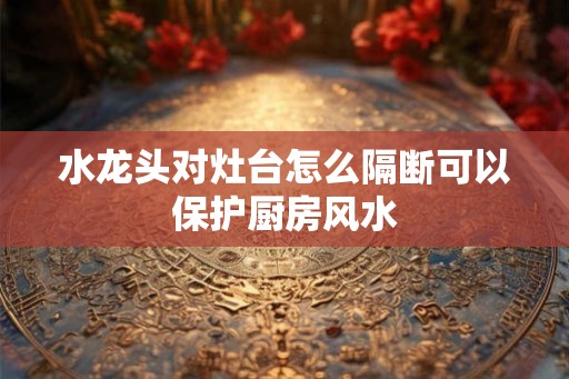 水龙头对灶台怎么隔断可以保护厨房风水