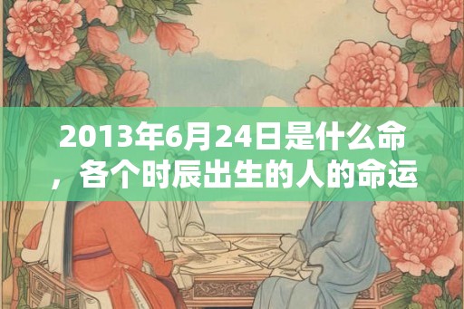 2013年6月24日是什么命,各个时辰出生的人的命运 2013年6月24日是什么命,各个时辰出生的人的命运