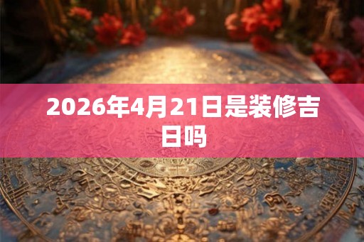 2026年4月21日是装修吉日吗 2026年4月21日是装修吉日吗