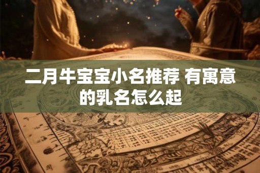 二月牛宝宝小名推荐 有寓意的乳名怎么起 二月牛宝宝小名推荐 有寓意的乳名怎么起