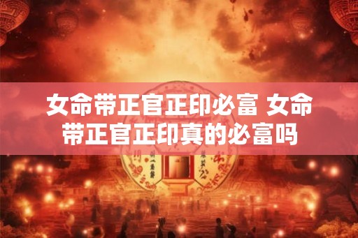 女命带正官正印必富 女命带正官正印真的必富吗
