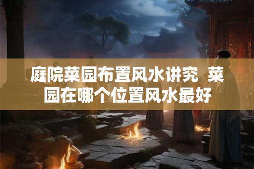 庭院菜园布置风水讲究 菜园在哪个位置风水最好 庭院菜园布置风水讲究 菜园在哪个位置风水最好