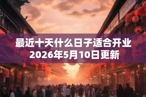 最近十天什么日子适合开业 2026年5月10日更新 最近十天什么日子适合开业 2026年5月10日更新