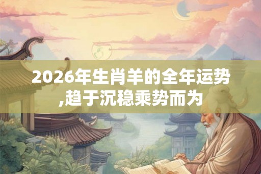 2026年生肖羊的全年运势,趋于沉稳乘势而为 2026年生肖羊的全年运势,趋于沉稳乘势而为