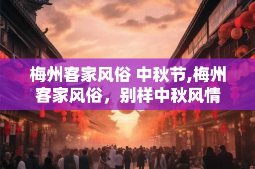 梅州客家风俗 中秋节,梅州客家风俗,别样中秋风情 梅州客家风俗 中秋节,梅州客家风俗,别样中秋风情