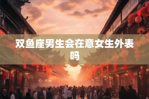 双鱼座男生会在意女生外表吗