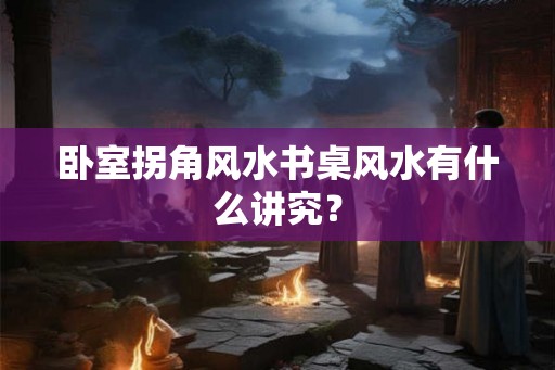 卧室拐角风水书桌风水有什么讲究？