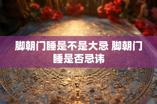 脚朝门睡是不是大忌 脚朝门睡是否忌讳