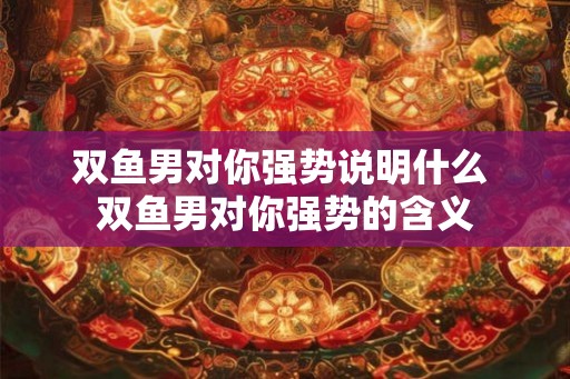 双鱼男对你强势说明什么 双鱼男对你强势的含义