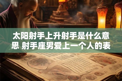 太阳射手上升射手是什么意思 射手座男爱上一个人的表现 太阳射手上升射手是什么意思 射手座男爱上一个人的表现