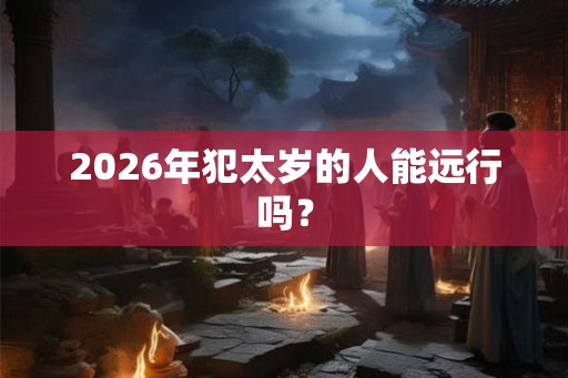 2026年犯太岁的人能远行吗？