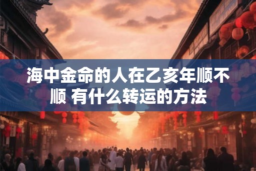海中金命的人在乙亥年顺不顺 有什么转运的方法
