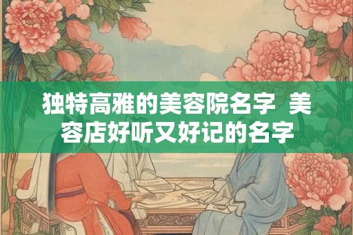 独特高雅的美容院名字 美容店好听又好记的名字 独特高雅的美容院名字 美容店好听又好记的名字